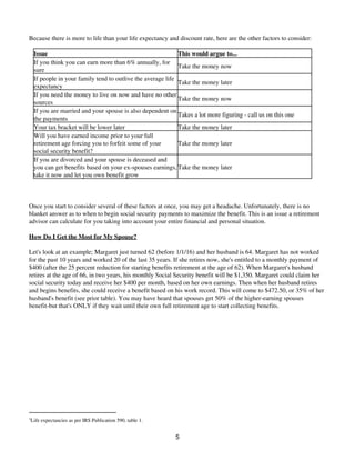 Because there is more to life than your life expectancy and discount rate, here are the other factors to consider:
Issue This would argue to...
If you think you can earn more than 6% annually, for
sure
Take the money now
If people in your family tend to outlive the average life
expectancy
Take the money later
If you need the money to live on now and have no other
sources
Take the money now
If you are married and your spouse is also dependent on
the payments
Takes a lot more figuring - call us on this one
Your tax bracket will be lower later Take the money later
Will you have earned income prior to your full
retirement age forcing you to forfeit some of your
social security benefit?
Take the money later
If you are divorced and your spouse is deceased and
you can get benefits based on your ex-spouses earnings,
take it now and let you own benefit grow
Take the money later
Once you start to consider several of these factors at once, you may get a headache. Unfortunately, there is no
blanket answer as to when to begin social security payments to maximize the benefit. This is an issue a retirement
advisor can calculate for you taking into account your entire financial and personal situation.
How Do I Get the Most for My Spouse?
Let's look at an example; Margaret just turned 62 (before 1/1/16) and her husband is 64. Margaret has not worked
for the past 10 years and worked 20 of the last 35 years. If she retires now, she's entitled to a monthly payment of
$400 (after the 25 percent reduction for starting benefits retirement at the age of 62). When Margaret's husband
retires at the age of 66, in two years, his monthly Social Security benefit will be $1,350. Margaret could claim her
social security today and receive her $400 per month, based on her own earnings. Then when her husband retires
and begins benefits, she could receive a benefit based on his work record. This will come to $472.50, or 35% of her
husband's benefit (see prior table). You may have heard that spouses get 50% of the higher-earning spouses
benefit-but that's ONLY if they wait until their own full retirement age to start collecting benefits.
3
Life expectancies as per IRS Publication 590, table 1.
5
 