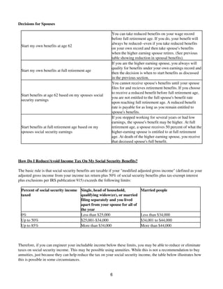 Decisions for Spouses
Start my own benefits at age 62
You can take reduced benefits on your wage record
before full retirement age. If you do, your benefit will
always be reduced--even if you take reduced benefits
on your own record and then take spouse's benefits
when the higher earning spouse retires. (See previous
table showing reduction in spousal benefits).
Start my own benefits at full retirement age
If you are the higher earning spouse, you always will
quality for benefits under your own earnings record and
then the decision is when to start benefits as discussed
in the previous section.
Start benefits at age 62 based on my spouses social
security earnings
You cannot receive spouse's benefits until your spouse
files for and recieves retirement benefits. If you choose
to receive a reduced benefit before full retirement age,
you are not entitled to the full spouse's benefit rate
upon reaching full retirement age. A reduced benefit
rate is payable for as long as you remain entitled to
spouse's benefits.
Start benefits at full retirement age based on my
spouses social security earnings
If you stopped working for several years or had low
earnings, the spouse's benefit may be higher. At full
retirement age, a spouse receives 50 percent of what the
higher-earning spouse is entitled to at full retirement
age. At death of the higher earning spouse, you receive
that deceased spouse's full benefit.
How Do I Reduce/Avoid Income Tax On My Social Security Benefits?
The basic rule is that social security benefits are taxable if your "modified adjusted gross income" (defined as your
adjusted gross income from your income tax return plus 50% of social security benefits plus tax-exempt interest
plus exclusions per IRS publication 915) exceeds the following limits:
Percent of social security income
taxed
Single, head of household,
qualifying widow(er), or married
filing separately and you lived
apart from your spouse for all of
the year
Married people
0% Less than $25,000 Less than $34,000
Up to 50% $25,001-$34,000 $34,001 to $44,000
Up to 85% More than $34,000 More than $44,000
Therefore, if you can engineer your includable income below these limits, you may be able to reduce or eliminate
taxes on social security income. This may be possible using annuities. While this is not a recommendation to buy
annuities, just because they can help reduce the tax on your social security income, the table below illustrates how
this is possible in some circumstances.
6
 
