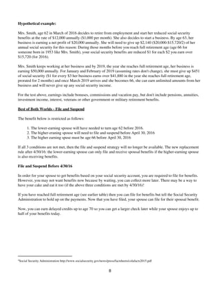 Hypothetical example:
Mrs. Smith, age 62 in March of 2016 decides to retire from employment and start her reduced social security
benefits at the rate of $12,000 annually ($1,000 per month). She also decides to start a business. By age 63, her
business is earning a net profit of $20,000 annually. She will need to give up $2,140 ($20,000-$15,720/2) of her
annual social security for this reason: During those months before you reach full retirement age (age 66 for
someone born in 1953 like Mrs. Smith), your social security benefits are reduced $1 for each $2 you earn over
$15,720 (for 2016).
Mrs. Smith keeps working at her business and by 2019, the year she reaches full retirement age, her business is
earning $50,000 annually. For January and February of 2019 (assuming rates don't change), she must give up $451
of social security ($1 for every $3 her business earns over $41,880 in the year she reaches full retirement age,
prorated for 2 months) and once March 2019 arrives and she becomes 66, she can earn unlimited amounts from her
business and will never give up any social security income.
For the test above, earnings include bonuses, commissions and vacation pay, but don't include pensions, annuities,
investment income, interest, veterans or other government or military retirement benefits.
Best of Both Worlds - File and Suspend
The benefit below is restricted as follows:
The lower-earning spouse will have needed to turn age 62 before 2016.1.
The higher-eraning spouse will need to file and suspend before April 30, 20162.
The higher earning spuse must be age 66 before April 30, 20163.
If all 3 conditions are not met, then the file and suspend strategy will no longer be available. The new replacement
rule after 4/30/16: the lower-earning spouse can only file and receive spousal benefits if the higher-earning spouse
is also receiving benefits.
File and Suspend Before 4/30/16
In order for your spouse to get benefits based on your social security account, you are required to file for benefits.
However, you may not want benefits now because by waiting, you can collect more later. There may be a way to
have your cake and eat it too (if the above three conditions are met by 4/30/16)!
If you have reached full retirement age (see earlier table) then you can file for benefits but tell the Social Security
Administration to hold up on the payments. Now that you have filed, your spouse can file for their spousal benefit.
Now, you can earn delayed credits up to age 70 so you can get a larger check later while your spouse enjoys up to
half of your benefits today.
4
Social Security Administration http://www.socialsecurity.gov/news/press/factsheets/colafacts2015.pdf
8
 