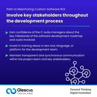 Forward Thinking

Digital Innovation
Earn confidence of the C-suite managers about the
key milestones of the software development roadmap
and costs involved.
Invest in training about a new tool, language, or
platform for the development team.
Maintain transparent and synchronous communication
within the project team and key stakeholders.
Path to Maximizing Custom Software ROI
Involve key stakeholders throughout
the development process
 