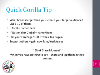 Quick Gorilla Tip
• What brands larger than yours share your target audience?
  List 5-10 of them.
• If local – name them
• If National or Global – name them
• Has your Fan Page “LIKED” their fan pages?
• Support others – gain new fans/leads/sales

                 ~~Blank Stare Moment~~
  When you have nothing to say – share and tag them in their
                          content.
                                                               11
 