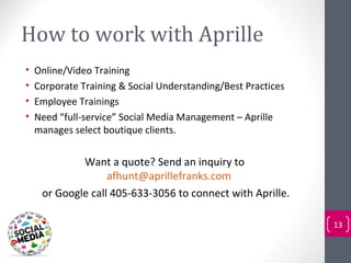 How to work with Aprille
•   Online/Video Training
•   Corporate Training & Social Understanding/Best Practices
•   Employee Trainings
•   Need “full-service” Social Media Management – Aprille
    manages select boutique clients.


             Want a quote? Send an inquiry to
                   afhunt@aprillefranks.com
     or Google call 405-633-3056 to connect with Aprille.

                                                               13
 