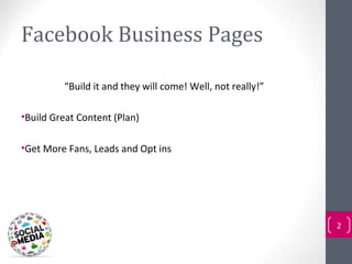 Facebook Business Pages

         “Build it and they will come! Well, not really!”

•Build Great Content (Plan)

•Get More Fans, Leads and Opt ins




                                                            2
 