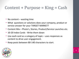 Content + Purpose = King = Cash

• No content – wasting time
• What questions or solutions does your company, product or
  service answer for your TARGET MARKET?
• Content Mix – Photo’s, Stories, Product/Service Launches etc.
• 10-20 Index Cards - Write them down
• Use each card as a category of topic – uses responses as
  content to drive user engagement.
• Keep posts between 80-140 characters to start.


                                                                  3
 