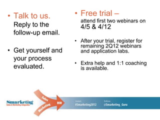• Talk to us.        • Free trial –
                       attend first two webinars on
 Reply to the          4/5 & 4/12
 follow-up email.
                     • After your trial, register for
                       remaining 2Q12 webinars
• Get yourself and     and application labs.
  your process
                     • Extra help and 1:1 coaching
  evaluated.           is available.
 