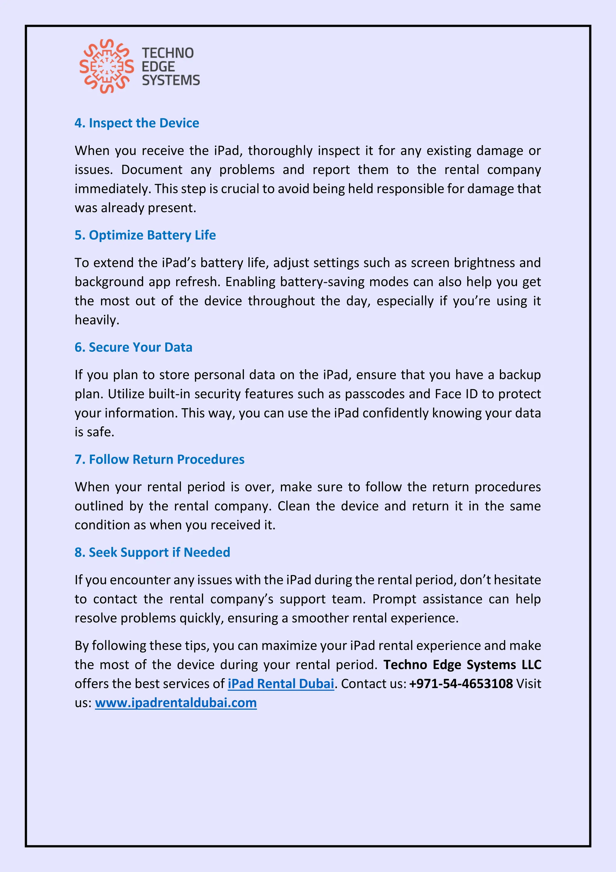 4. Inspect the Device
When you receive the iPad, thoroughly inspect it for any existing damage or
issues. Document any problems and report them to the rental company
immediately. This step is crucial to avoid being held responsible for damage that
was already present.
5. Optimize Battery Life
To extend the iPad’s battery life, adjust settings such as screen brightness and
background app refresh. Enabling battery-saving modes can also help you get
the most out of the device throughout the day, especially if you’re using it
heavily.
6. Secure Your Data
If you plan to store personal data on the iPad, ensure that you have a backup
plan. Utilize built-in security features such as passcodes and Face ID to protect
your information. This way, you can use the iPad confidently knowing your data
is safe.
7. Follow Return Procedures
When your rental period is over, make sure to follow the return procedures
outlined by the rental company. Clean the device and return it in the same
condition as when you received it.
8. Seek Support if Needed
If you encounter any issues with the iPad during the rental period, don’t hesitate
to contact the rental company’s support team. Prompt assistance can help
resolve problems quickly, ensuring a smoother rental experience.
By following these tips, you can maximize your iPad rental experience and make
the most of the device during your rental period. Techno Edge Systems LLC
offers the best services of iPad Rental Dubai. Contact us: +971-54-4653108 Visit
us: www.ipadrentaldubai.com
 