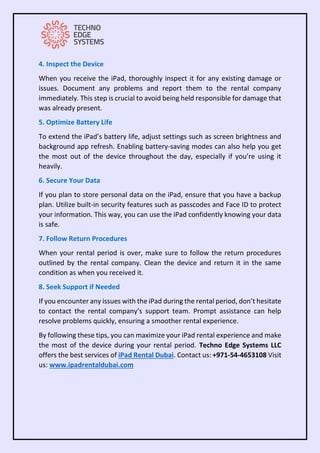 4. Inspect the Device
When you receive the iPad, thoroughly inspect it for any existing damage or
issues. Document any problems and report them to the rental company
immediately. This step is crucial to avoid being held responsible for damage that
was already present.
5. Optimize Battery Life
To extend the iPad’s battery life, adjust settings such as screen brightness and
background app refresh. Enabling battery-saving modes can also help you get
the most out of the device throughout the day, especially if you’re using it
heavily.
6. Secure Your Data
If you plan to store personal data on the iPad, ensure that you have a backup
plan. Utilize built-in security features such as passcodes and Face ID to protect
your information. This way, you can use the iPad confidently knowing your data
is safe.
7. Follow Return Procedures
When your rental period is over, make sure to follow the return procedures
outlined by the rental company. Clean the device and return it in the same
condition as when you received it.
8. Seek Support if Needed
If you encounter any issues with the iPad during the rental period, don’t hesitate
to contact the rental company’s support team. Prompt assistance can help
resolve problems quickly, ensuring a smoother rental experience.
By following these tips, you can maximize your iPad rental experience and make
the most of the device during your rental period. Techno Edge Systems LLC
offers the best services of iPad Rental Dubai. Contact us: +971-54-4653108 Visit
us: www.ipadrentaldubai.com
 