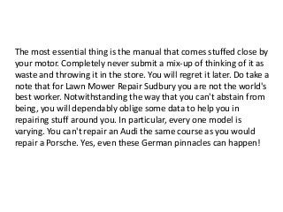 The most essential thing is the manual that comes stuffed close by
your motor. Completely never submit a mix-up of thinking of it as
waste and throwing it in the store. You will regret it later. Do take a
note that for Lawn Mower Repair Sudbury you are not the world's
best worker. Notwithstanding the way that you can't abstain from
being, you will dependably oblige some data to help you in
repairing stuff around you. In particular, every one model is
varying. You can't repair an Audi the same course as you would
repair a Porsche. Yes, even these German pinnacles can happen!
 
