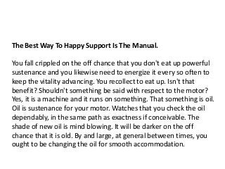 The Best Way To Happy Support Is The Manual.
You fall crippled on the off chance that you don't eat up powerful
sustenance and you likewise need to energize it every so often to
keep the vitality advancing. You recollect to eat up. Isn't that
benefit? Shouldn't something be said with respect to the motor?
Yes, it is a machine and it runs on something. That something is oil.
Oil is sustenance for your motor. Watches that you check the oil
dependably, in the same path as exactness if conceivable. The
shade of new oil is mind blowing. It will be darker on the off
chance that it is old. By and large, at general between times, you
ought to be changing the oil for smooth accommodation.
 