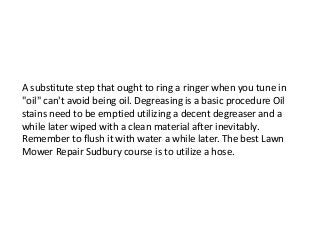A substitute step that ought to ring a ringer when you tune in
"oil" can't avoid being oil. Degreasing is a basic procedure Oil
stains need to be emptied utilizing a decent degreaser and a
while later wiped with a clean material after inevitably.
Remember to flush it with water a while later. The best Lawn
Mower Repair Sudbury course is to utilize a hose.
 