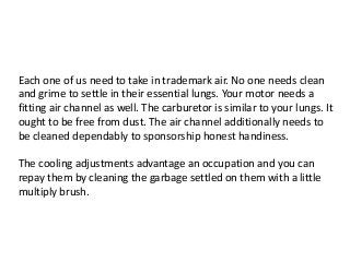 Each one of us need to take in trademark air. No one needs clean
and grime to settle in their essential lungs. Your motor needs a
fitting air channel as well. The carburetor is similar to your lungs. It
ought to be free from dust. The air channel additionally needs to
be cleaned dependably to sponsorship honest handiness.
The cooling adjustments advantage an occupation and you can
repay them by cleaning the garbage settled on them with a little
multiply brush.
 