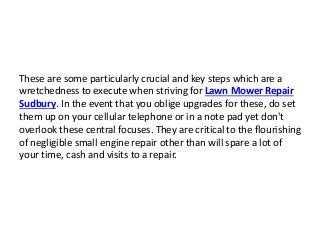 These are some particularly crucial and key steps which are a
wretchedness to execute when striving for Lawn Mower Repair
Sudbury. In the event that you oblige upgrades for these, do set
them up on your cellular telephone or in a note pad yet don't
overlook these central focuses. They are critical to the flourishing
of negligible small engine repair other than will spare a lot of
your time, cash and visits to a repair.
 