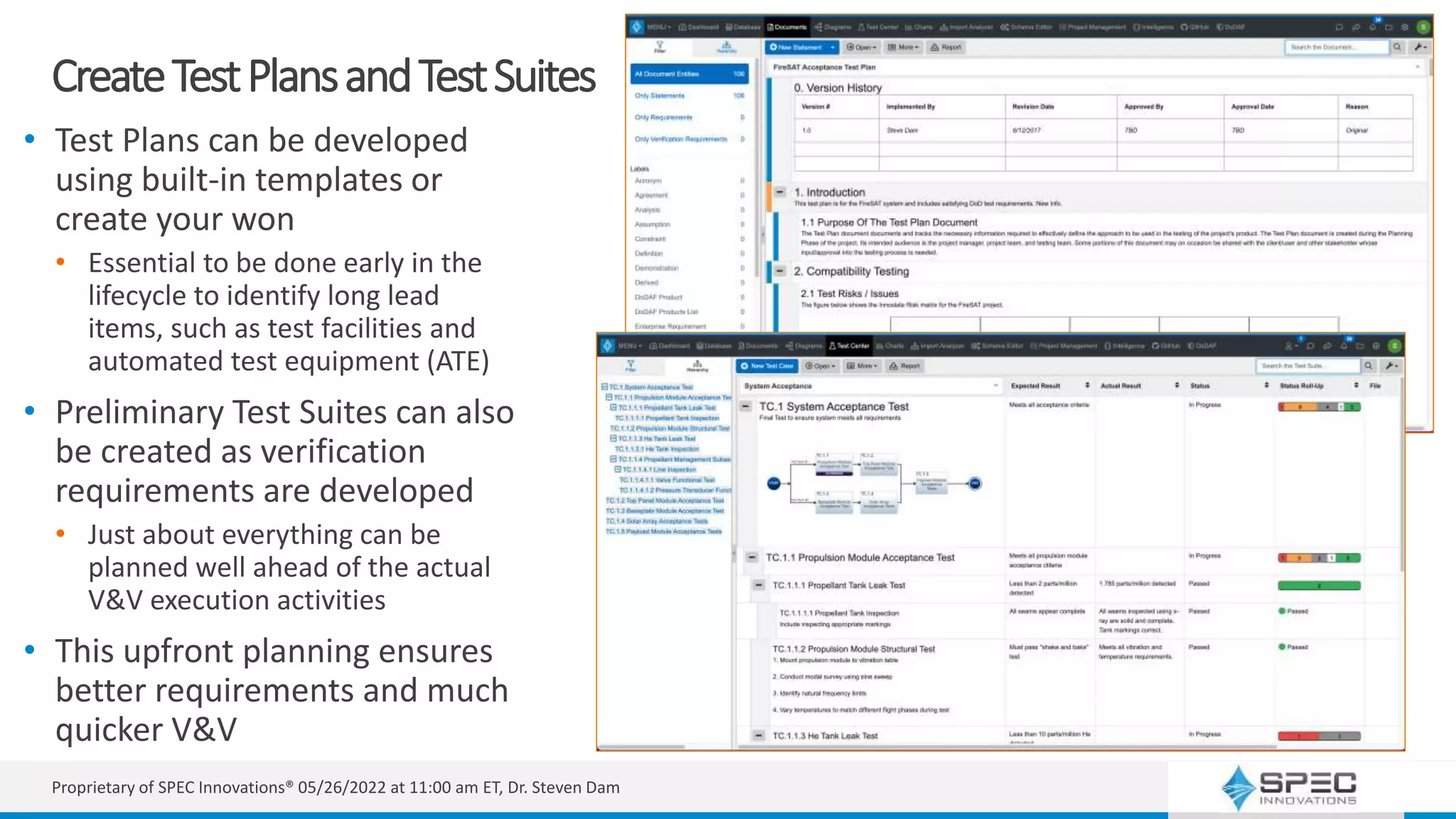 CreateTestPlansandTestSuites
• Test Plans can be developed
using built-in templates or
create your won
• Essential to be done early in the
lifecycle to identify long lead
items, such as test facilities and
automated test equipment (ATE)
• Preliminary Test Suites can also
be created as verification
requirements are developed
• Just about everything can be
planned well ahead of the actual
V&V execution activities
• This upfront planning ensures
better requirements and much
quicker V&V
Proprietary of SPEC Innovations® 05/26/2022 at 11:00 am ET, Dr. Steven Dam
 