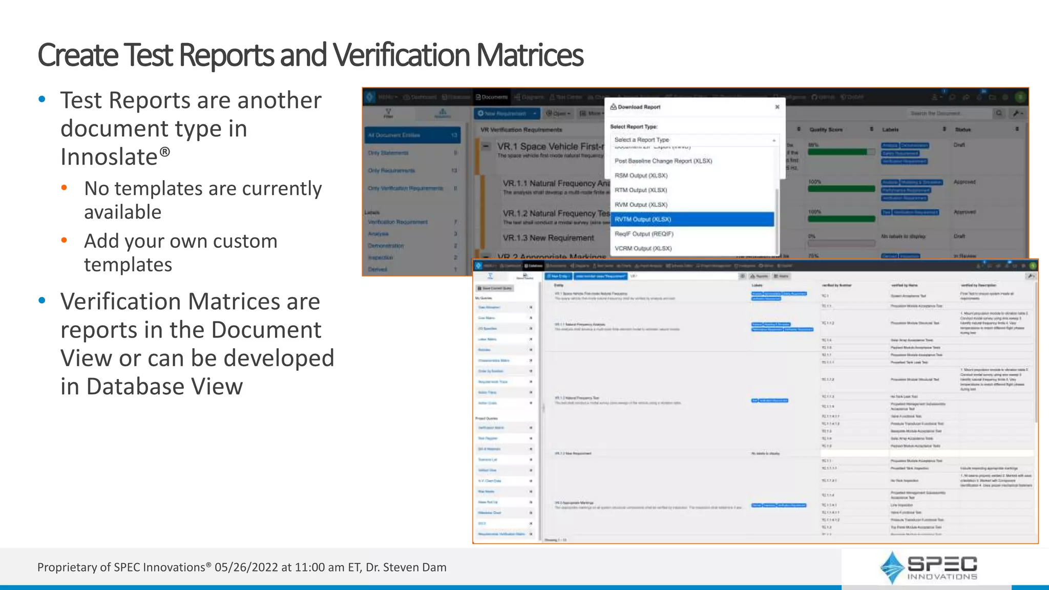 CreateTestReportsandVerificationMatrices
• Test Reports are another
document type in
Innoslate®
• No templates are currently
available
• Add your own custom
templates
• Verification Matrices are
reports in the Document
View or can be developed
in Database View
Proprietary of SPEC Innovations® 05/26/2022 at 11:00 am ET, Dr. Steven Dam
 