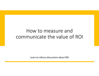 How to measure and
communicate the value of ROI
Learn to refocus discussions about ROI
 