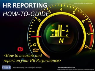 HR REPORTING
HOW-TO-GUIDE

How-to-Guide HR Reporting

<How to measure and
report on your HR Performance>
©HRM Toolshop, 2013, all rights reserved

www.hrmtoolshop.com
Image Copyright Andrii Muzyka, 2013 Used under license from Shutterstock.com

 
