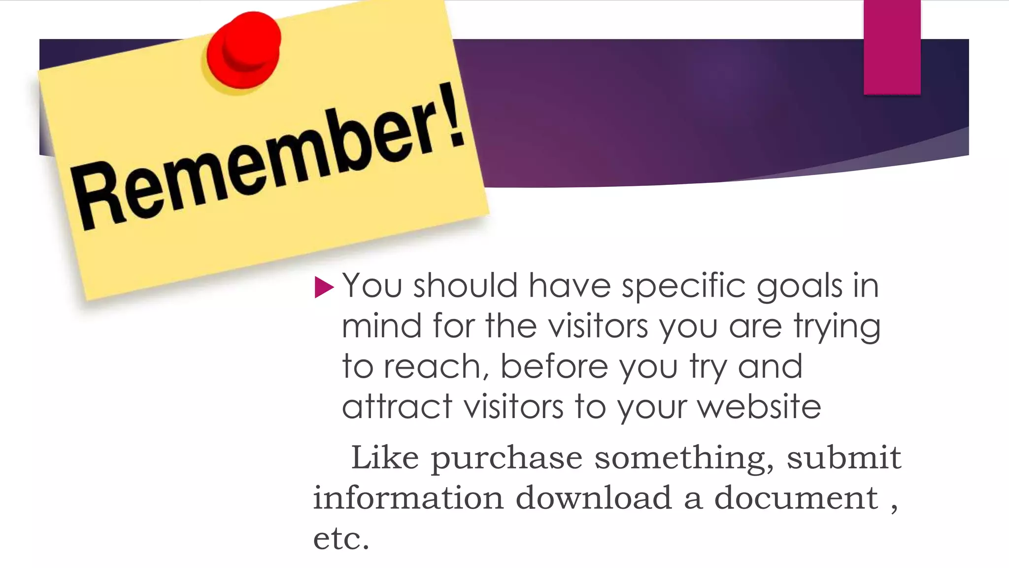  You should have specific goals in
mind for the visitors you are trying
to reach, before you try and
attract visitors to your website
Like purchase something, submit
information download a document ,
etc.
 