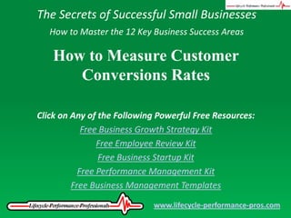 The Secrets of Successful Small Businesses How to Master the 12 Key Business Success Areas How to Measure Customer Conversions Rates Click on Any of the Following Powerful Free Resources: Free Business Growth Strategy Kit Free Employee Review Kit Free Business Startup Kit Free Performance Management Kit Free Business Management Templates www.lifecycle-performance-pros.com 