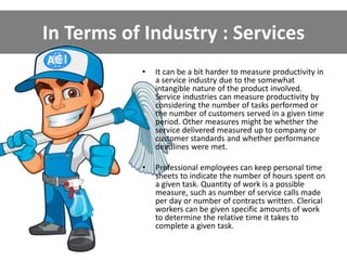 In Terms of Industry : Services
• It can be a bit harder to measure productivity in
a service industry due to the somewhat
intangible nature of the product involved.
Service industries can measure productivity by
considering the number of tasks performed or
the number of customers served in a given time
period. Other measures might be whether the
service delivered measured up to company or
customer standards and whether performance
deadlines were met.
• Professional employees can keep personal time
sheets to indicate the number of hours spent on
a given task. Quantity of work is a possible
measure, such as number of service calls made
per day or number of contracts written. Clerical
workers can be given specific amounts of work
to determine the relative time it takes to
complete a given task.
 