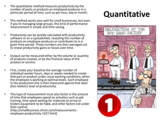 Quantitative
• The quantitative method measures productivity by the
number of parts or products an employed produces in a
particular period of time, such as per hour, day or month.
• This method works very well for small businesses, but even
if you're managing large groups, this kind of performance
measurement is simple and time-saving.
• Productivity can be quickly calculated with productivity
software or on a spreadsheet, revealing the number of
products an employee produces or contributes to in a
given time period. Those numbers are then averaged out
to reveal productivity gains or losses over time.
• Output can be measured either by the volume or quantity
of products created, or by the financial value of the
product or service.
• First, create your baseline-the average number of
individual worker hours, days or weeks needed to create
that part or product under usual working conditions, when
the employee is working at optimal levels. Each employee
in the production line is then measured against that ideal
(but realistic) level of productivity.
• This type of measurement must also factor in the amount
of time that employees spend on activities such as job
training, time spent waiting for materials to arrive or
broken equipment to be fixed, and other factors not under
their control.
[http://smallbusiness.chron.com/measurements-
employee-productivity-1227.html]
 