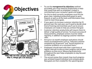 Objectives
• To use the management by objectives method
accurately, you must measure productivity in ways
that reveal how well an employee's output is
contributing to your company's goals and targets.
• For this to work correctly, employees must first be
given clear, individual productivity goals to work
toward, as well as all the tools and information they
need to meet those goals.
• If your goal is to increase customer retention by 25
percent over the next year, you'll need to decide what
kind of training and incentives you'll use to ensure
employees are ready to help you achieve that goal.
• Customer retention productivity will require them to
deliver a high quality of service. To ensure accuracy of
measurements, employee actions must be noted
regularly, in addition to ongoing customer retention
rates.
• Annual or six-month employee evaluations should
reveal accomplishments such as "reduced customer
complaints by 20 percent" and "found solutions to
customer problems on a consistent basis."
• Employees should meet with their supervisors at
regular intervals to discuss their progress and to solve
problems as they occur. Measuring productivity
throughout the year helps employees to stay focused
on their goals.
• The annual review then reveals how much progress
was achieved toward individual and company goals.
New goals are then created for the upcoming year.
 