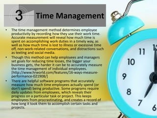 Time Management
• The time management method determines employee
productivity by recording how they use their work time.
Accurate measurement will reveal how much time is
spent on accomplishing work duties in a timely way, as
well as how much time is lost to illness or excessive time
off, non-work-related conversations, and distractions such
as texting and social media.
• Though this method can help employees and managers
set goals for reducing time losses, the bigger your
business gets, the harder it can be to accurately measure
the time management of individual employees.
[http://www.hrworld.com/features/16-ways-measure-
performance-021908/]
• There are helpful software programs that accurately
measure how much time employees actually spend (or
don't spend) being productive. Some programs require
daily updates from employees, which reveals their
progress on a particular task or project. This keeps
employees from procrastinating, and creates a record of
how long it took them to accomplish certain tasks and
projects.
 
