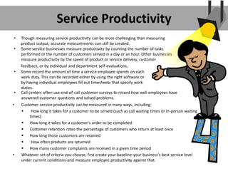 Service Productivity
• Customer service productivity can be measured in many ways, including:
 How long it takes for a customer to be served (such as call waiting times or in-person waiting
times)
 How long it takes for a customer's order to be completed
 Customer retention rates-the percentage of customers who return at least once
 How long those customers are retained
 How often products are returned
 How many customer complaints are received in a given time period
• Whatever set of criteria you choose, first create your baseline-your business's best service level
under current conditions-and measure employee productivity against that.
• Though measuring service productivity can be more challenging than measuring
product output, accurate measurements can still be created.
• Some service businesses measure productivity by counting the number of tasks
performed or the number of customers served in a day or an hour. Other businesses
measure productivity by the speed of product or service delivery, customer
feedback, or by individual and department self-evaluations.
• Some record the amount of time a service employee spends on each
work duty. This can be recorded either by using the right software or
by having individual employees fill out timesheets that specify work
duties.
• Call centers often use end-of-call customer surveys to record how well employees have
answered customer questions and solved problems.
 
