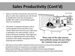 Sales Productivity (Cont’d)
• Keep in mind that many factors will come into
play. If a sales rep's expenses per sale amount
to $3,000 when each sale only brings in
$5,000, their work is not providing a good
return on investment.
• Also factor in important elements such as
current growth trends and shifts in your
market. Note how much time your sales team
is spending in non-sales activities, such as
travel and internal meetings. They might also
be busy re-negotiating terms with existing
customers some weeks, leaving less time for
acquiring new customers.
• Take these and any other important factors into account, to ensure that salesperson
productivity levels are measured as accurately as possible.
[http://www.bizfilings.com/toolkit/news/office-hr/measuring-employee-
productivity.aspx and http://salesvue.com/how-do-you-measure-sales-productivity/]
 