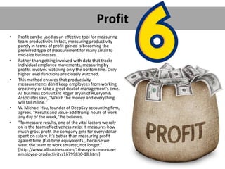 Profit
• Profit can be used as an effective tool for measuring
team productivity. In fact, measuring productivity
purely in terms of profit gained is becoming the
preferred type of measurement for many small to
mid-size businesses.
• Rather than getting involved with data that tracks
individual employee movements, measuring by
profits involves watching only the bottom line. Only
higher level functions are closely watched.
• This method ensures that productivity
measurements don't keep employees from working
creatively or take a great deal of management's time.
As business consultant Roger Bryan of RCBryan &
Associates says, "Watch the money and everything
will fall in line."
• W. Michael Hsu, founder of DeepSky accounting firm,
agrees. "Results and value-add trump hours of work
any day of the week," he believes.
• "To measure results, one of the vital factors we rely
on is the team effectiveness ratio. It measures how
much gross profit the company gets for every dollar
spent on salary. It's better than measuring profit
against time [full-time equivalents], because we
want the team to work smarter, not longer."
[http://www.allbusiness.com/16-ways-to-measure-
employee-productivity/16799830-18.html]
 