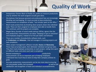 Quality of Work
• Entrepreneur Doreen Bloch of Poshly Inc. prefers to measure productivity
only by whether the work assigned actually gets done.
• She believes that because personal and professional lives are increasingly
blending and overlapping, it's most accurate to base productivity
measurements on completion of tasks, "not minutes spent at the office."
• Bloch tracks productivity by breaking down projects down into individual
tasks. These are then assigned to employees best able to handle them.
This continues until the projects are complete.
• Megan Berry, founder of social media startup LiftFive, agrees that the
best productivity measurements are about "keeping an eye on outcomes"
and employee progress, instead of on-the-job habits and behavior.
• There are a number of productivity software tools, such
as Producteev and Atlassian , that aid managers in tracking projects and
task completion.
• Other project management software includes Asana and Basecamp .
These map out project goals, then delineate individual and group tasks.
They then track employee productivity on each project, noting time spent
on different tasks, and when each task is completed.
• Beyond reviewing an employee's job performance, productivity
measurements can be an important part of helping employees
understand how much they've done to help their company achieve its
goals.
• Accurate productivity measurements can be one more step to ensuring
not only greater profits, but increased employee motivation as well as job
satisfaction and recognition of team and individual accomplishments.
 