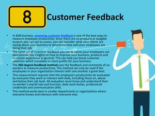 Customer Feedback
• In B2B business, reviewing customer feedback is one of the best ways to
measure employee productivity. Since there are no products or tangible
outputs you can use to assess, you can consider what your clients are
saying about your business to determine how well your employees are
doing their job.
• The same set of customer feedback you use to assess your employees can
also provide you insights on how to improve your business, products and
customer experience in general. This can help you boost customer
retention which translates to more profits for your business.
• The 360-degree feedback method uses the feedback and comments of co-
workers to measure productivity. This method can only be used if the
employees in your organization interact with one another a great deal.
• This measurement requires that the employee's productivity be evaluated
by everyone they work or interact with daily, including those on, above
and below their job level. All evaluators must know and understand their
co-worker's overall role and function, daily work duties, professional
credentials and communication skills.
• This method works best in smaller departments or organizations where
everyone knows and interacts with everyone else.
 