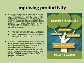 Improving productivity
• Once you've figured out how to measure
your business's productivity, you need to
determine whether your productivity is
where it should be. This task can be tricky,
especially if you're getting this information
for the first time. Factors to take into
consideration are:
 the cost per unit compared with price
 your competitors' productivity levels,
cost per unit, and price.
• Some of this information may be available
from your trade or industry association, or
through networking with contacts in
similar businesses. Once you've
established a baseline measure, you can
assess your productivity periodically and
be able to spot trends and track your
progress over time.
 