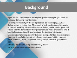 Background
• If you haven’t checked your employees’ productivity yet, you could be
seriously damaging your business.
• Ensuring productivity in the workplace can be challenging. A 2013
Gallup survey revealed that 70 percent of U.S. workers are disengaged
from their workday. Distracted by smartphones, social media, personal
emails and the demands of their personal lives, most employees find it
hard to focus consistently and produce the best work they can.
• Measuring employee productivity is just as important as measuring your
finances. If you fail to keep track of your employees’ ability to meet
goals and tasks, there’s a good chance your business can go downhill
fast.
• Admit it. It’s the one thing you seriously dread.
• So, to make sure that doesn’t happen!
 