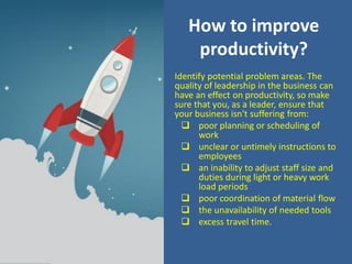 How to improve
productivity?
Identify potential problem areas. The
quality of leadership in the business can
have an effect on productivity, so make
sure that you, as a leader, ensure that
your business isn't suffering from:
 poor planning or scheduling of
work
 unclear or untimely instructions to
employees
 an inability to adjust staff size and
duties during light or heavy work
load periods
 poor coordination of material flow
 the unavailability of needed tools
 excess travel time.
 