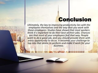 Conclusion
Ultimately, the key to improving productivity lies with the
employees themselves and the way that you work with
those employees. Studies have shown that most workers
think it's important to do their best at their jobs. Chances
are that most of your employees feel that way. People
want to do a good job, and you should provide them with
every opportunity to do so. It becomes your challenge to
tap into that desire to perform and make it work for your
business.
 