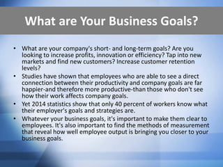 What are Your Business Goals?
• What are your company's short- and long-term goals? Are you
looking to increase profits, innovation or efficiency? Tap into new
markets and find new customers? Increase customer retention
levels?
• Studies have shown that employees who are able to see a direct
connection between their productivity and company goals are far
happier-and therefore more productive-than those who don't see
how their work affects company goals.
• Yet 2014 statistics show that only 40 percent of workers know what
their employer's goals and strategies are.
• Whatever your business goals, it's important to make them clear to
employees. It's also important to find the methods of measurement
that reveal how well employee output is bringing you closer to your
business goals.
 