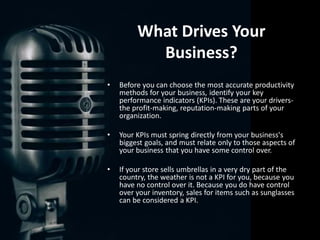 What Drives Your
Business?
• Before you can choose the most accurate productivity
methods for your business, identify your key
performance indicators (KPIs). These are your drivers-
the profit-making, reputation-making parts of your
organization.
• Your KPIs must spring directly from your business's
biggest goals, and must relate only to those aspects of
your business that you have some control over.
• If your store sells umbrellas in a very dry part of the
country, the weather is not a KPI for you, because you
have no control over it. Because you do have control
over your inventory, sales for items such as sunglasses
can be considered a KPI.
 