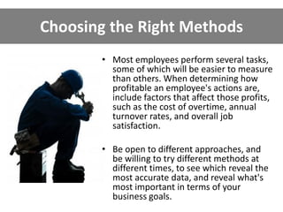 Choosing the Right Methods
• Most employees perform several tasks,
some of which will be easier to measure
than others. When determining how
profitable an employee's actions are,
include factors that affect those profits,
such as the cost of overtime, annual
turnover rates, and overall job
satisfaction.
• Be open to different approaches, and
be willing to try different methods at
different times, to see which reveal the
most accurate data, and reveal what's
most important in terms of your
business goals.
 