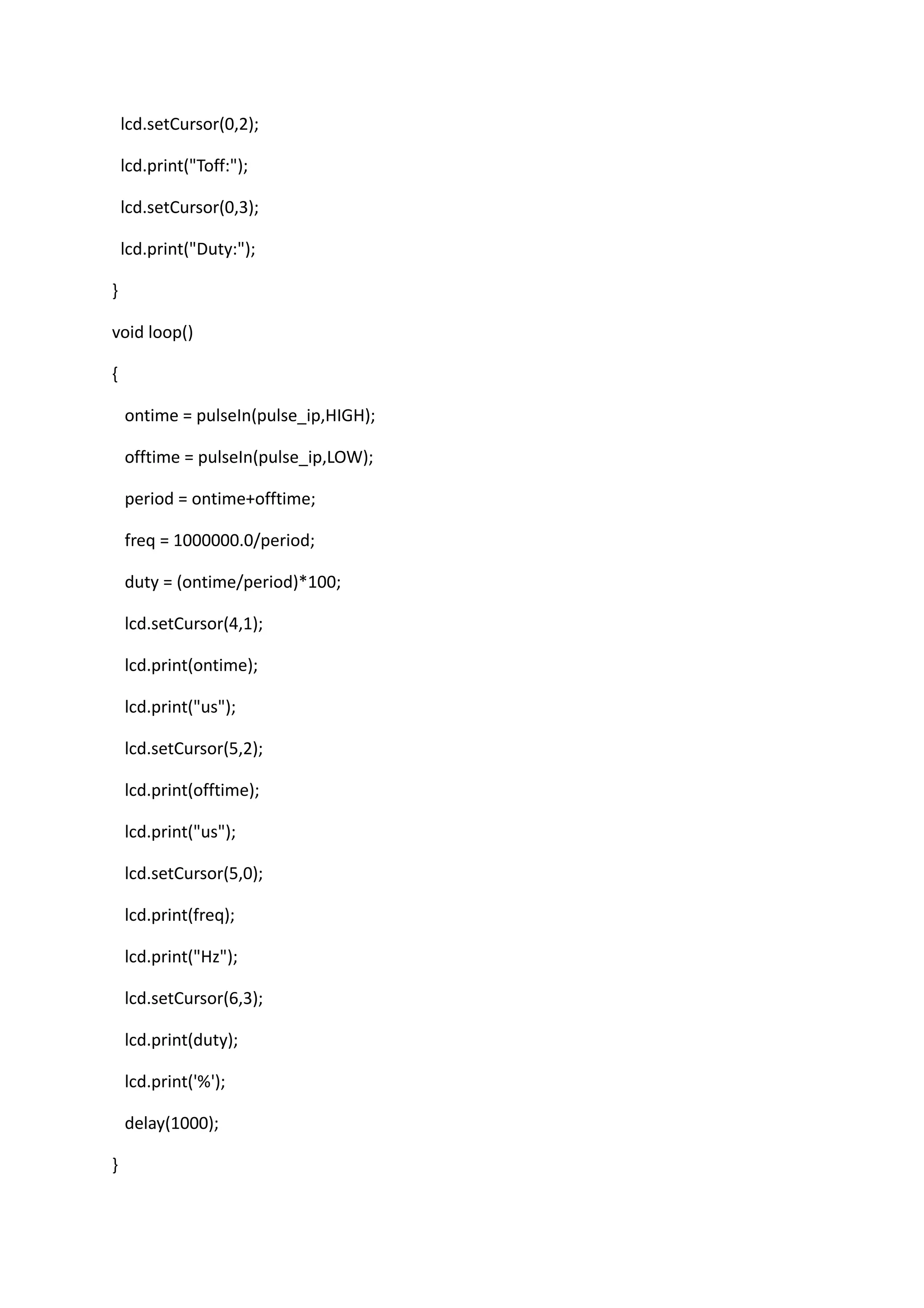 lcd.setCursor(0,2);
lcd.print("Toff:");
lcd.setCursor(0,3);
lcd.print("Duty:");
}
void loop()
{
ontime = pulseIn(pulse_ip,HIGH);
offtime = pulseIn(pulse_ip,LOW);
period = ontime+offtime;
freq = 1000000.0/period;
duty = (ontime/period)*100;
lcd.setCursor(4,1);
lcd.print(ontime);
lcd.print("us");
lcd.setCursor(5,2);
lcd.print(offtime);
lcd.print("us");
lcd.setCursor(5,0);
lcd.print(freq);
lcd.print("Hz");
lcd.setCursor(6,3);
lcd.print(duty);
lcd.print('%');
delay(1000);
}
 
