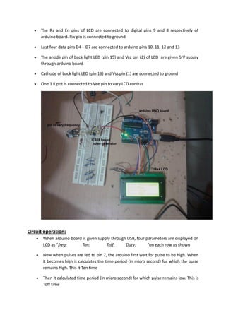  The Rs and En pins of LCD are connected to digital pins 9 and 8 respectively of
arduino board. Rw pin is connected to ground
 Last four data pins D4 – D7 are connected to arduino pins 10, 11, 12 and 13
 The anode pin of back light LED (pin 15) and Vcc pin (2) of LCD are given 5 V supply
through arduino board
 Cathode of back light LED (pin 16) and Vss pin (1) are connected to ground
 One 1 K pot is connected to Vee pin to vary LCD contras
Circuit operation:
 When arduino board is given supply through USB, four parameters are displayed on
LCD as “freq: Ton: Toff: Duty: “on each row as shown
 Now when pulses are fed to pin 7, the arduino first wait for pulse to be high. When
it becomes high it calculates the time period (in micro second) for which the pulse
remains high. This it Ton time
 Then it calculated time period (in micro second) for which pulse remains low. This is
Toff time
 
