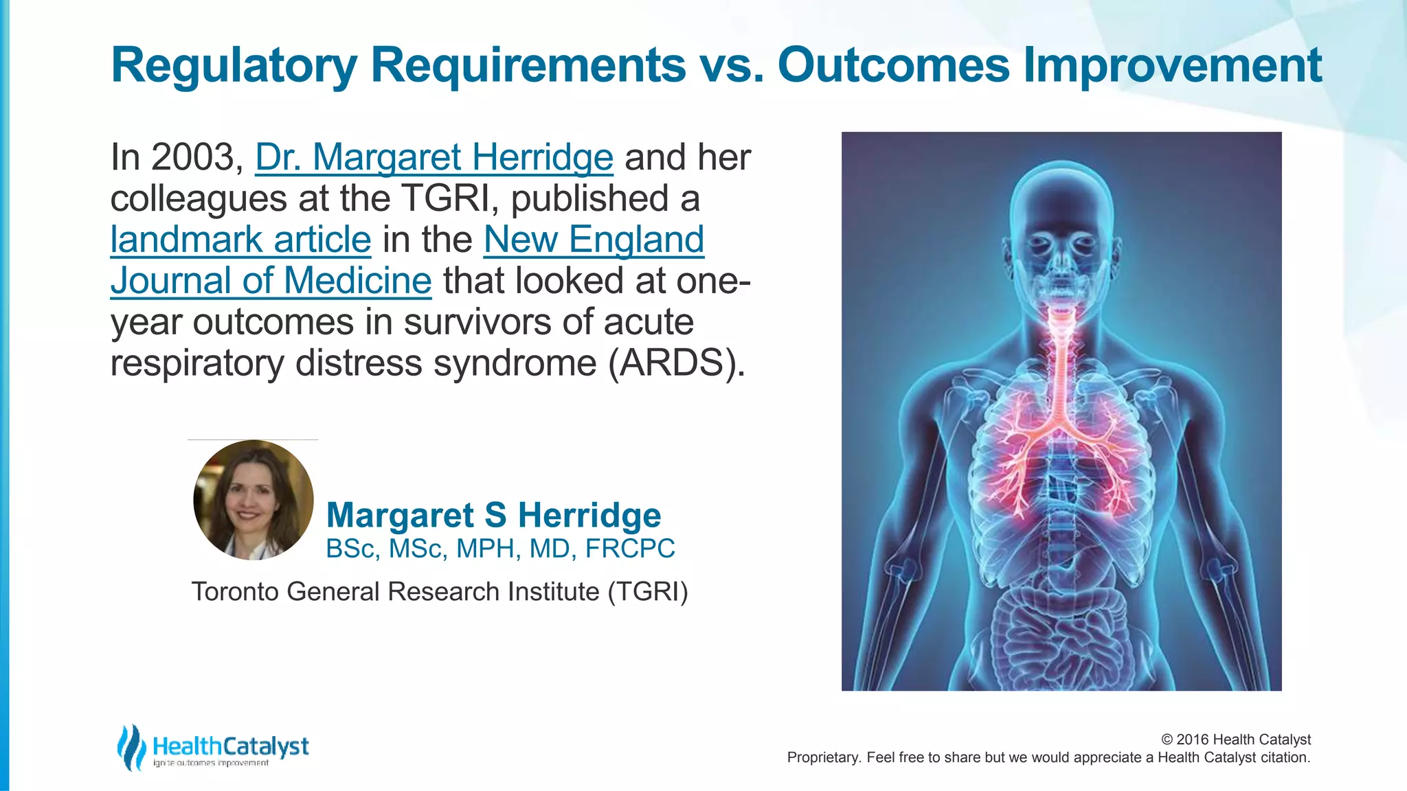 © 2016 Health Catalyst
Proprietary. Feel free to share but we would appreciate a Health Catalyst citation.
Regulatory Requirements vs. Outcomes Improvement
In 2003, Dr. Margaret Herridge and her
colleagues at the TGRI, published a
landmark article in the New England
Journal of Medicine that looked at one-
year outcomes in survivors of acute
respiratory distress syndrome (ARDS).
Margaret S Herridge
BSc, MSc, MPH, MD, FRCPC
Toronto General Research Institute (TGRI)
 