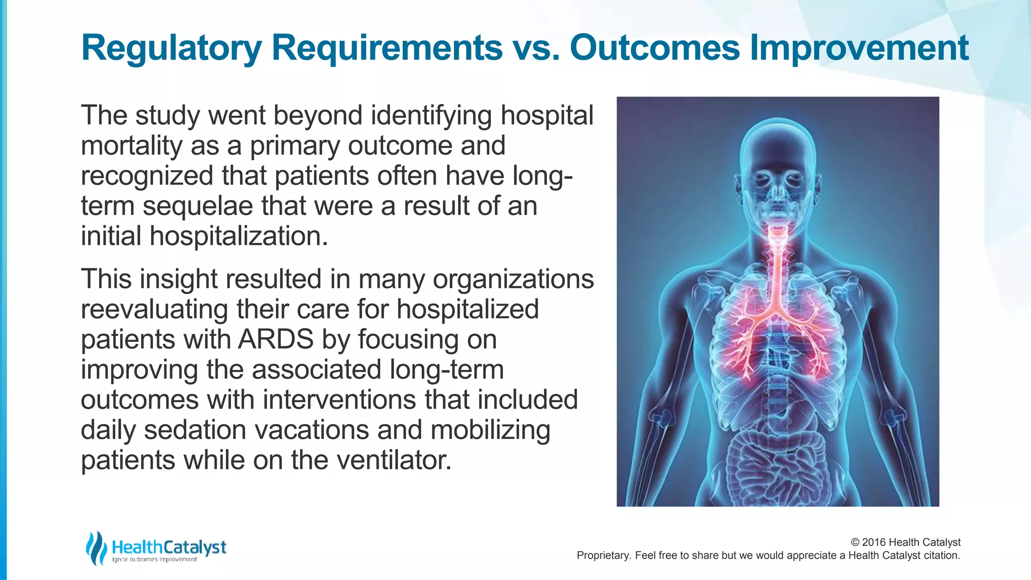 © 2016 Health Catalyst
Proprietary. Feel free to share but we would appreciate a Health Catalyst citation.
Regulatory Requirements vs. Outcomes Improvement
The study went beyond identifying hospital
mortality as a primary outcome and
recognized that patients often have long-
term sequelae that were a result of an
initial hospitalization.
This insight resulted in many organizations
reevaluating their care for hospitalized
patients with ARDS by focusing on
improving the associated long-term
outcomes with interventions that included
daily sedation vacations and mobilizing
patients while on the ventilator.
 