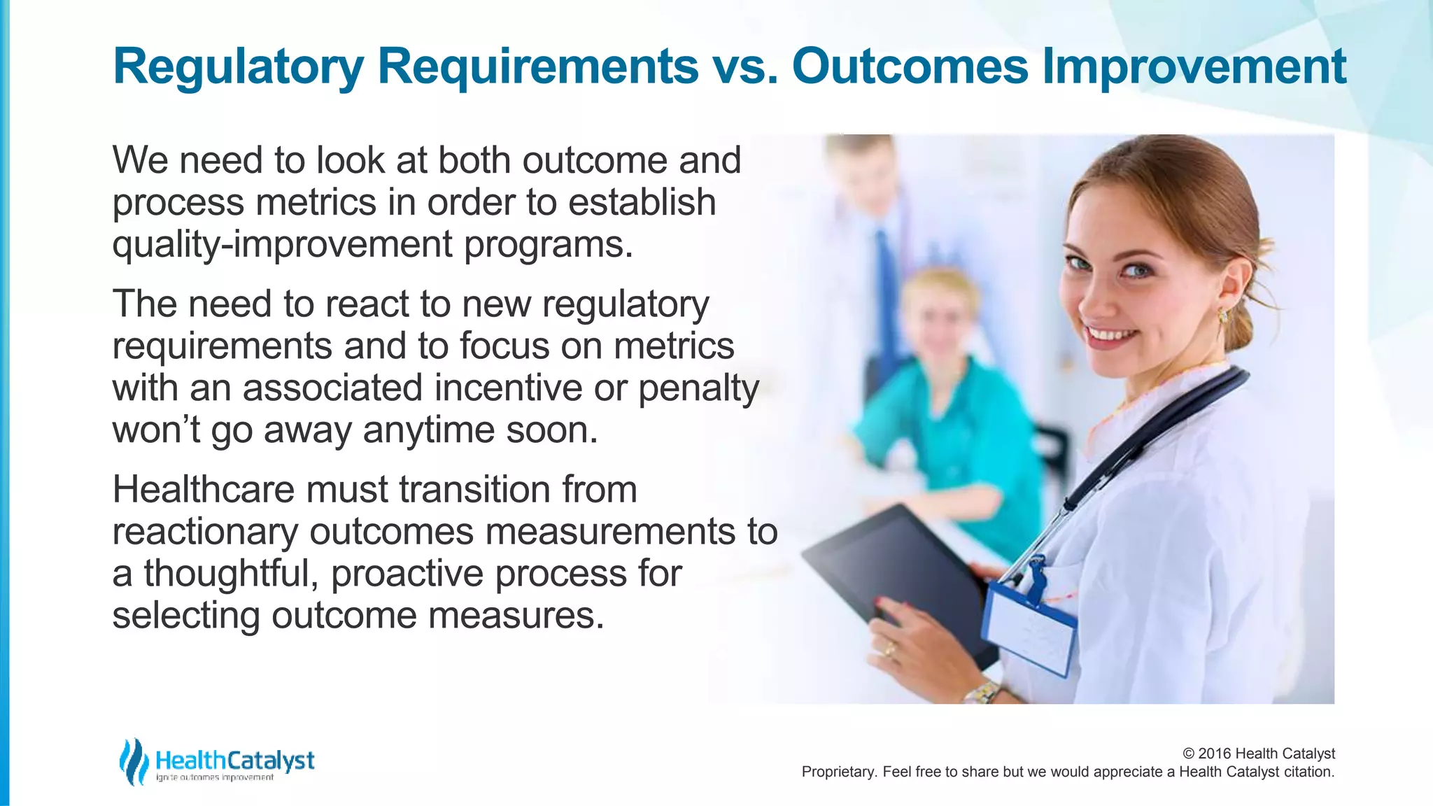 © 2016 Health Catalyst
Proprietary. Feel free to share but we would appreciate a Health Catalyst citation.
Regulatory Requirements vs. Outcomes Improvement
We need to look at both outcome and
process metrics in order to establish
quality-improvement programs.
The need to react to new regulatory
requirements and to focus on metrics
with an associated incentive or penalty
won’t go away anytime soon.
Healthcare must transition from
reactionary outcomes measurements to
a thoughtful, proactive process for
selecting outcome measures.
 