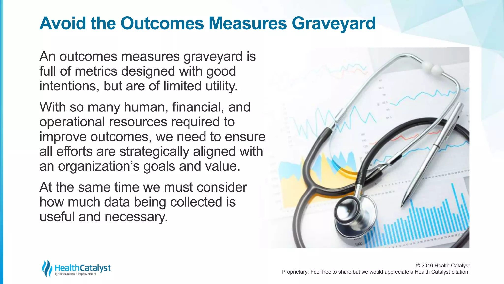 © 2016 Health Catalyst
Proprietary. Feel free to share but we would appreciate a Health Catalyst citation.
Avoid the Outcomes Measures Graveyard
An outcomes measures graveyard is
full of metrics designed with good
intentions, but are of limited utility.
With so many human, financial, and
operational resources required to
improve outcomes, we need to ensure
all efforts are strategically aligned with
an organization’s goals and value.
At the same time we must consider
how much data being collected is
useful and necessary.
 