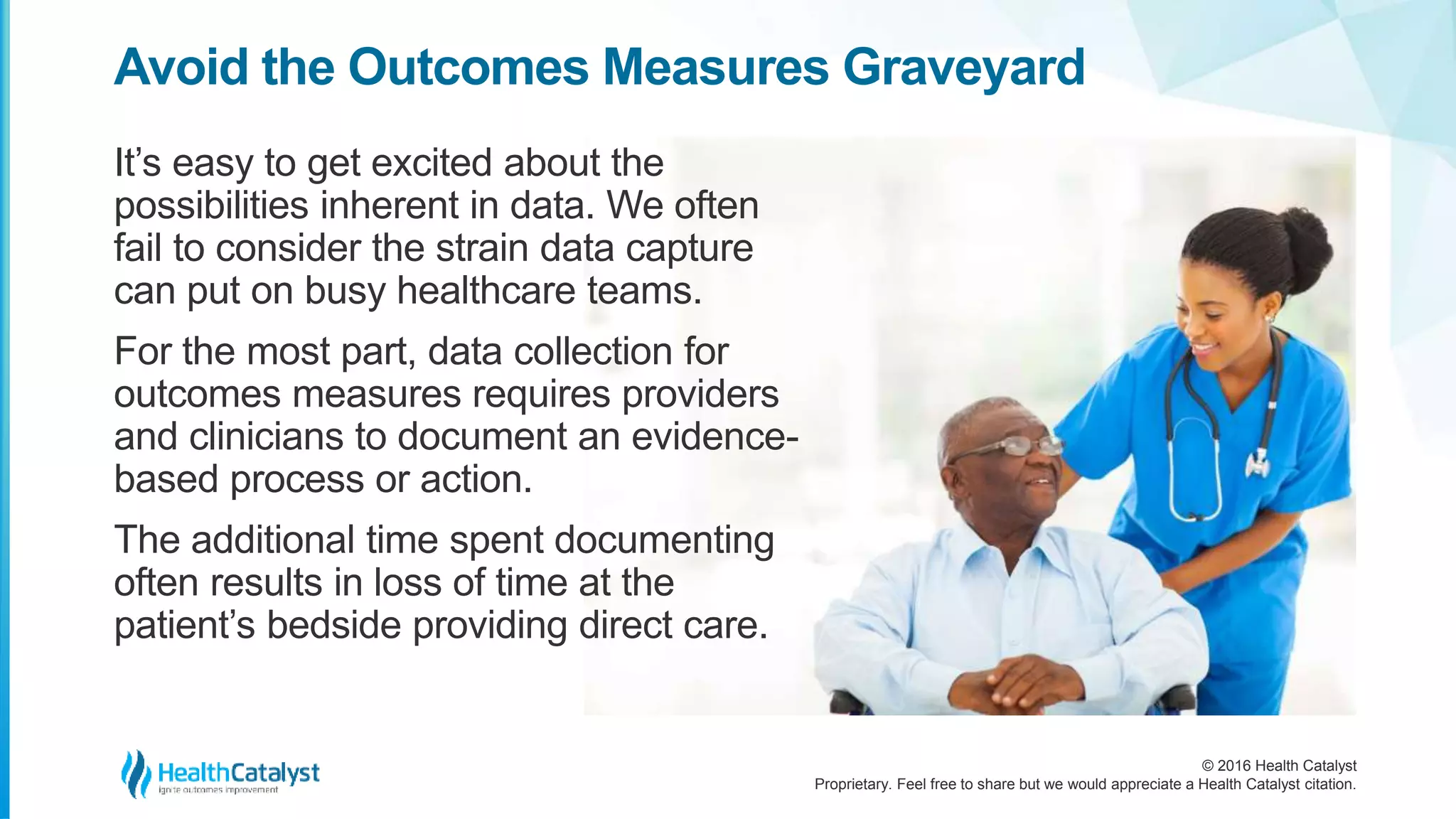 © 2016 Health Catalyst
Proprietary. Feel free to share but we would appreciate a Health Catalyst citation.
Avoid the Outcomes Measures Graveyard
It’s easy to get excited about the
possibilities inherent in data. We often
fail to consider the strain data capture
can put on busy healthcare teams.
For the most part, data collection for
outcomes measures requires providers
and clinicians to document an evidence-
based process or action.
The additional time spent documenting
often results in loss of time at the
patient’s bedside providing direct care.
 
