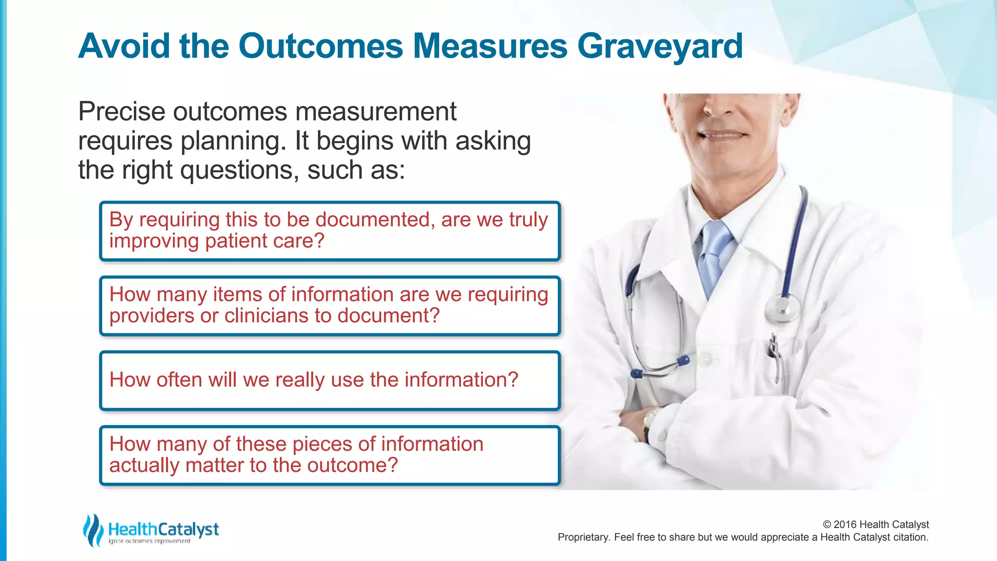 © 2016 Health Catalyst
Proprietary. Feel free to share but we would appreciate a Health Catalyst citation.
Avoid the Outcomes Measures Graveyard
Precise outcomes measurement
requires planning. It begins with asking
the right questions, such as:
By requiring this to be documented, are we truly
improving patient care?
How many items of information are we requiring
providers or clinicians to document?
How often will we really use the information?
How many of these pieces of information
actually matter to the outcome?
 