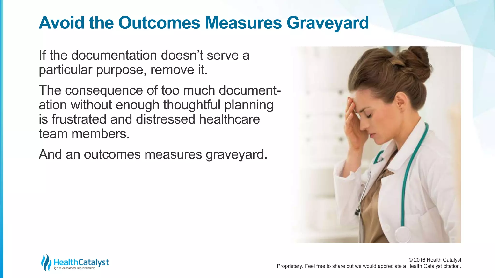 © 2016 Health Catalyst
Proprietary. Feel free to share but we would appreciate a Health Catalyst citation.
Avoid the Outcomes Measures Graveyard
If the documentation doesn’t serve a
particular purpose, remove it.
The consequence of too much document-
ation without enough thoughtful planning
is frustrated and distressed healthcare
team members.
And an outcomes measures graveyard.
 