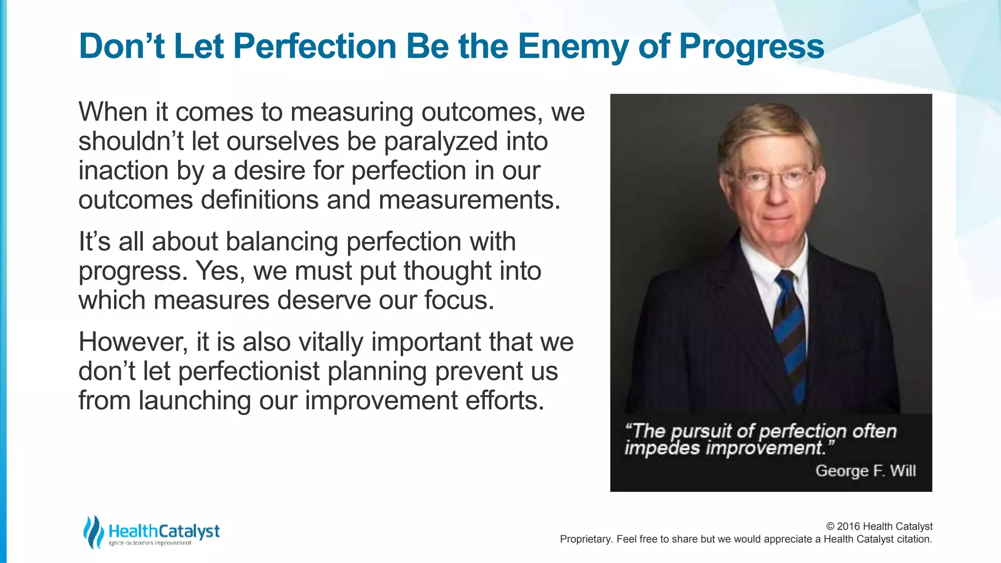 © 2016 Health Catalyst
Proprietary. Feel free to share but we would appreciate a Health Catalyst citation.
Don’t Let Perfection Be the Enemy of Progress
When it comes to measuring outcomes, we
shouldn’t let ourselves be paralyzed into
inaction by a desire for perfection in our
outcomes definitions and measurements.
It’s all about balancing perfection with
progress. Yes, we must put thought into
which measures deserve our focus.
However, it is also vitally important that we
don’t let perfectionist planning prevent us
from launching our improvement efforts.
 