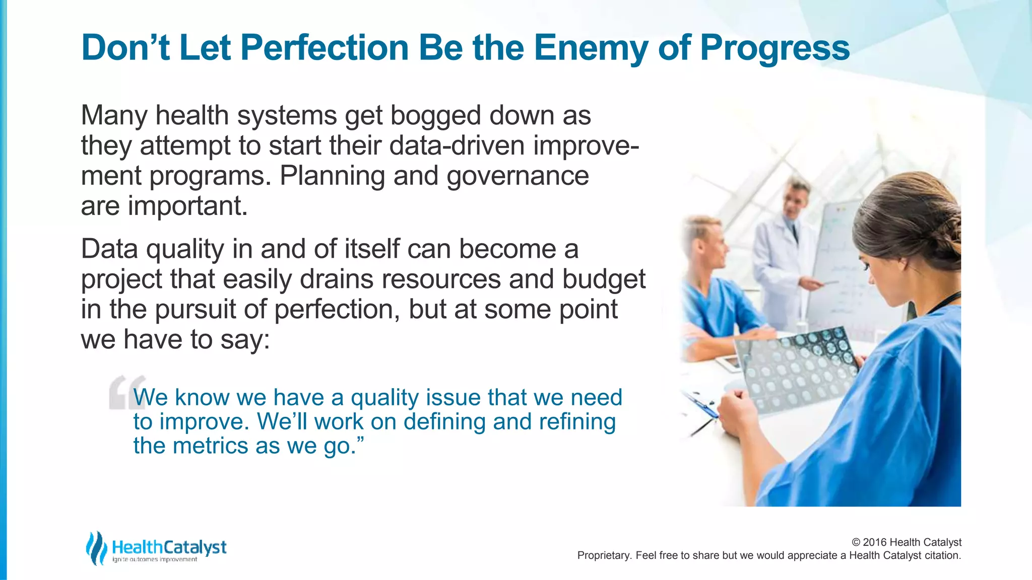 © 2016 Health Catalyst
Proprietary. Feel free to share but we would appreciate a Health Catalyst citation.
Don’t Let Perfection Be the Enemy of Progress
Many health systems get bogged down as
they attempt to start their data-driven improve-
ment programs. Planning and governance
are important.
Data quality in and of itself can become a
project that easily drains resources and budget
in the pursuit of perfection, but at some point
we have to say:
We know we have a quality issue that we need
to improve. We’ll work on defining and refining
the metrics as we go.”
 