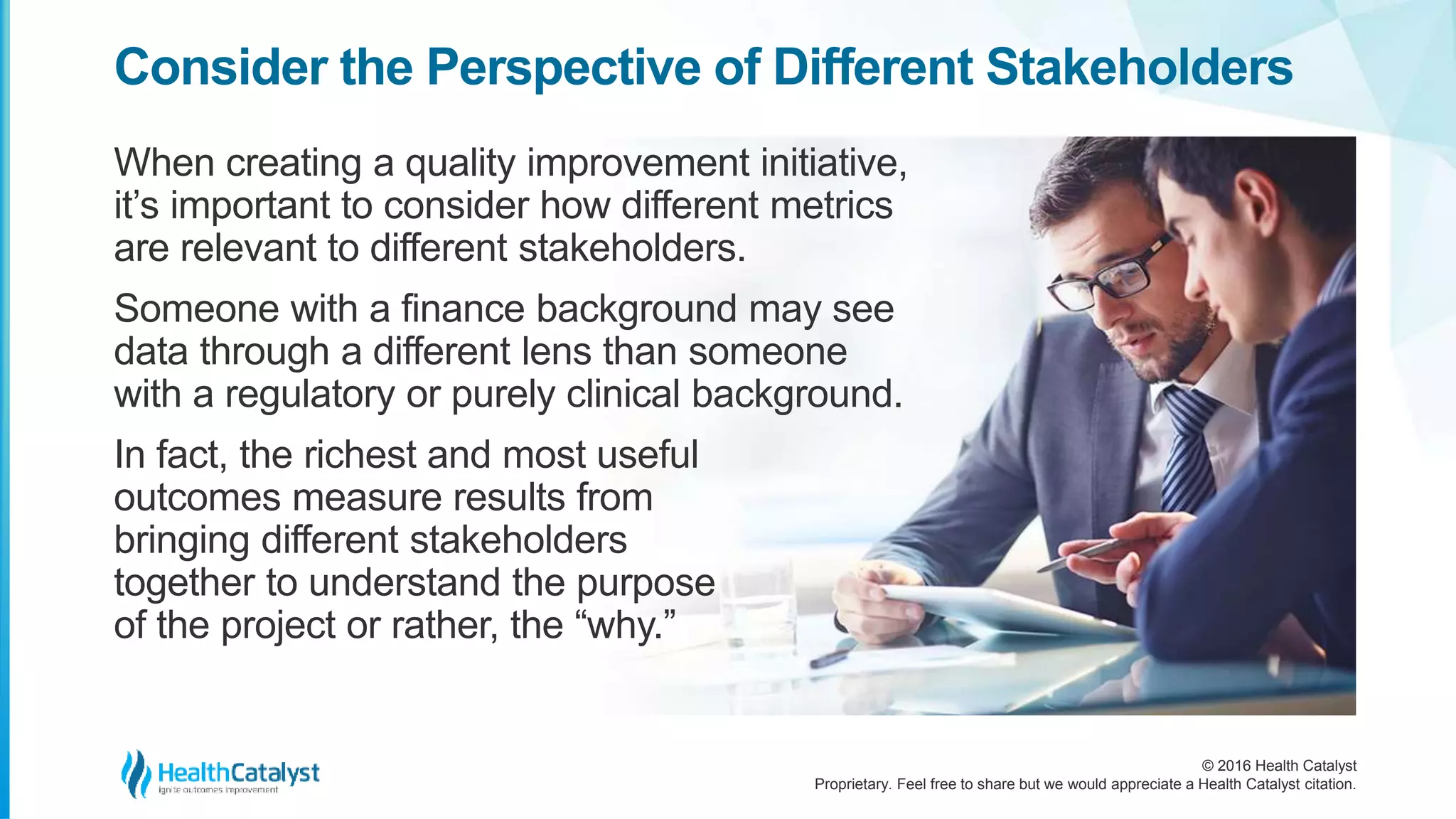 © 2016 Health Catalyst
Proprietary. Feel free to share but we would appreciate a Health Catalyst citation.
Consider the Perspective of Different Stakeholders
When creating a quality improvement initiative,
it’s important to consider how different metrics
are relevant to different stakeholders.
Someone with a finance background may see
data through a different lens than someone
with a regulatory or purely clinical background.
In fact, the richest and most useful
outcomes measure results from
bringing different stakeholders
together to understand the purpose
of the project or rather, the “why.”
 